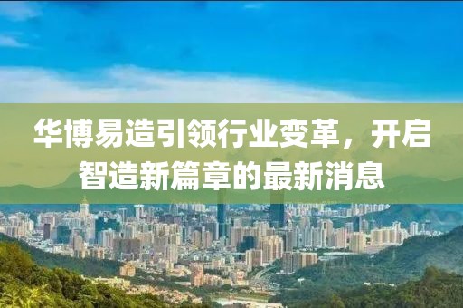 华博易造引领行业变革，开启智造新篇章的最新消息
