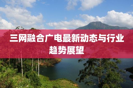三网融合广电最新动态与行业趋势展望