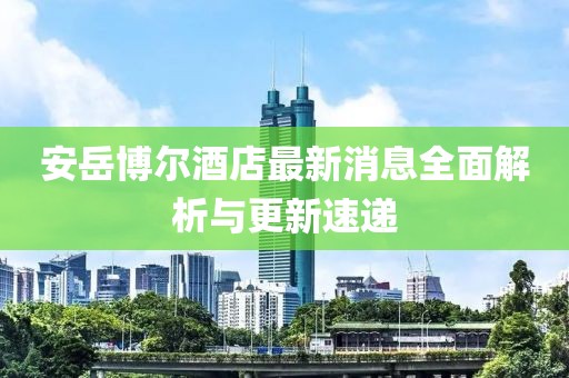 安岳博尔酒店最新消息全面解析与更新速递