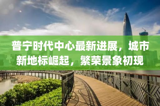 普宁时代中心最新进展，城市新地标崛起，繁荣景象初现