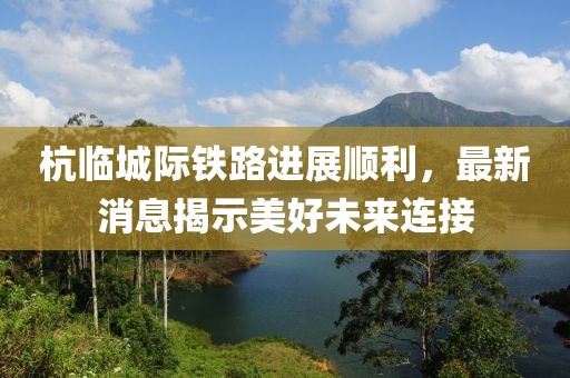 杭临城际铁路进展顺利，最新消息揭示美好未来连接