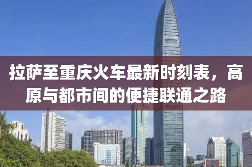 拉萨至重庆火车最新时刻表，高原与都市间的便捷联通之路