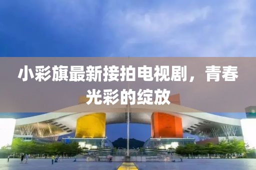 小彩旗最新接拍电视剧，青春光彩的绽放