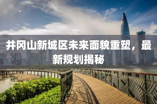 井冈山新城区未来面貌重塑，最新规划揭秘