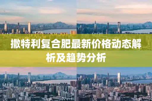 撒特利复合肥最新价格动态解析及趋势分析