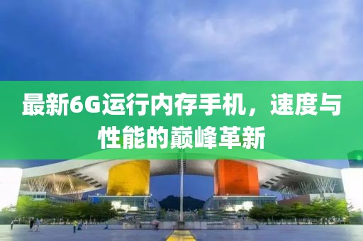 最新6G运行内存手机，速度与性能的巅峰革新