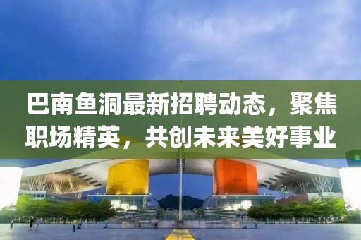 巴南鱼洞最新招聘动态，聚焦职场精英，共创未来美好事业