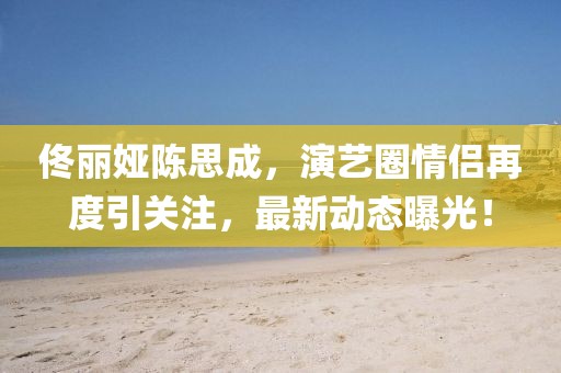 佟丽娅陈思成，演艺圈情侣再度引关注，最新动态曝光！