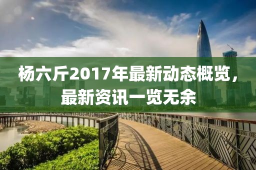 杨六斤2017年最新动态概览，最新资讯一览无余