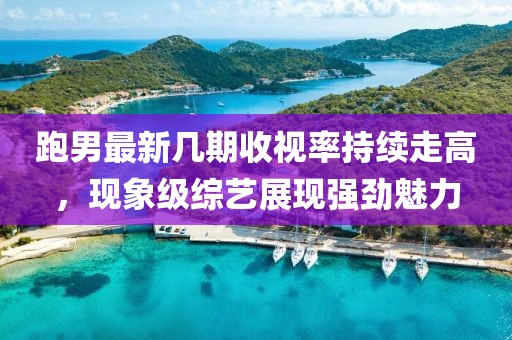 跑男最新几期收视率持续走高，现象级综艺展现强劲魅力