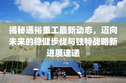 揭秘通裕重工最新动态，迈向未来的稳健步伐与独特战略新进展速递