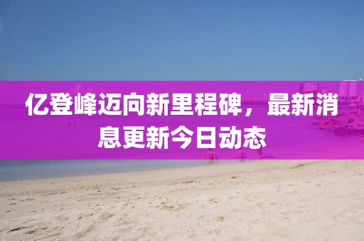 亿登峰迈向新里程碑，最新消息更新今日动态