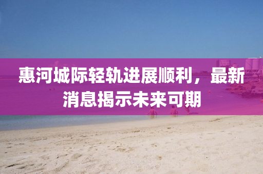 惠河城际轻轨进展顺利，最新消息揭示未来可期