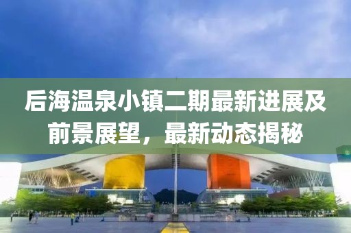 后海温泉小镇二期最新进展及前景展望，最新动态揭秘