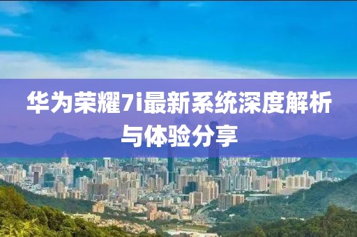 华为荣耀7i最新系统深度解析与体验分享