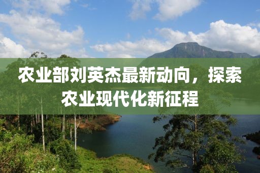 农业部刘英杰最新动向，探索农业现代化新征程