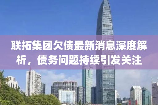 联拓集团欠债最新消息深度解析，债务问题持续引发关注