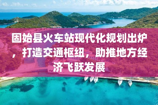 固始县火车站现代化规划出炉，打造交通枢纽，助推地方经济飞跃发展