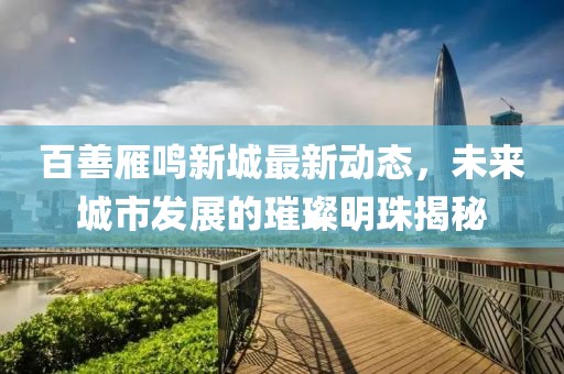 百善雁鸣新城最新动态，未来城市发展的璀璨明珠揭秘