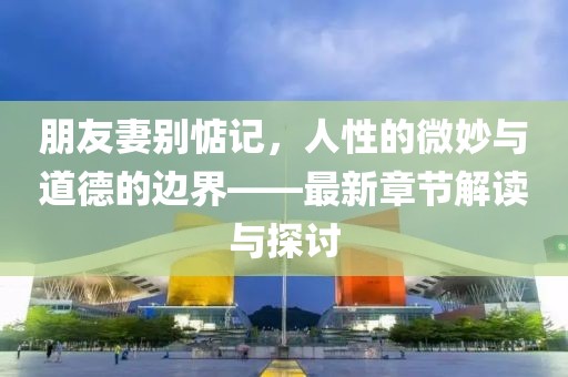朋友妻别惦记，人性的微妙与道德的边界——最新章节解读与探讨