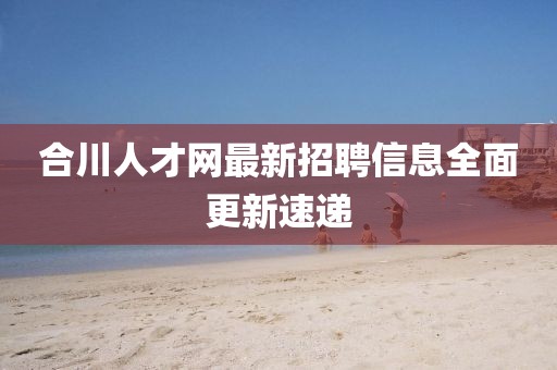 合川人才网最新招聘信息全面更新速递