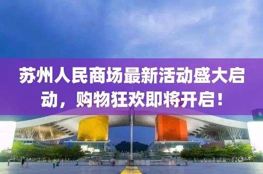 苏州人民商场最新活动盛大启动，购物狂欢即将开启！