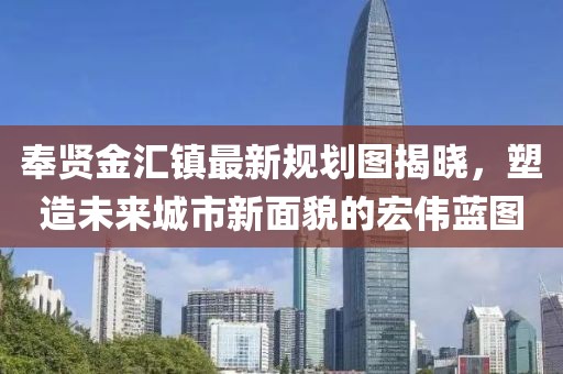 奉贤金汇镇最新规划图揭晓，塑造未来城市新面貌的宏伟蓝图