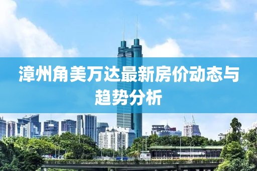 漳州角美万达最新房价动态与趋势分析