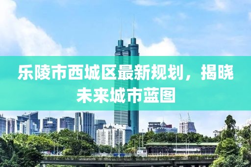 乐陵市西城区最新规划，揭晓未来城市蓝图