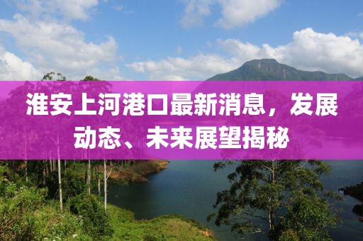 淮安上河港口最新消息，发展动态、未来展望揭秘