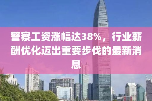 警察工资涨幅达38%，行业薪酬优化迈出重要步伐的最新消息