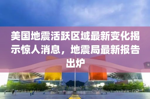 美国地震活跃区域最新变化揭示惊人消息，地震局最新报告出炉