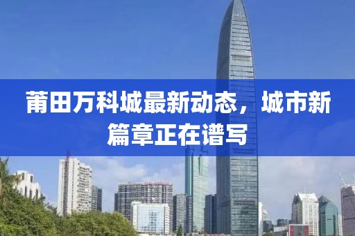 莆田万科城最新动态，城市新篇章正在谱写