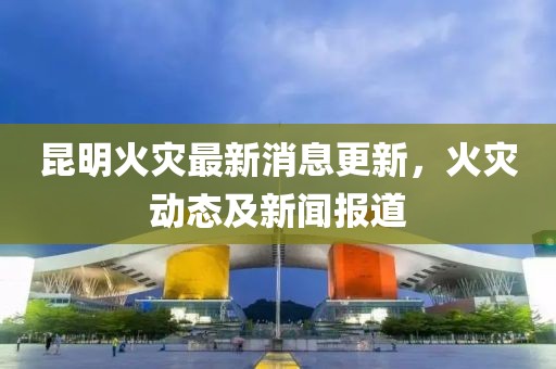 昆明火灾最新消息更新，火灾动态及新闻报道
