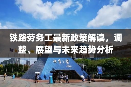 铁路劳务工最新政策解读，调整、展望与未来趋势分析