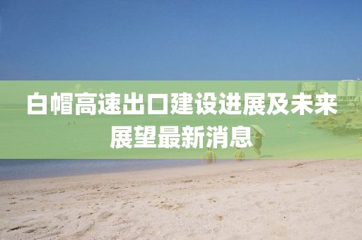 白帽高速出口建设进展及未来展望最新消息