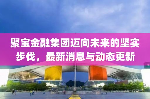 聚宝金融集团迈向未来的坚实步伐，最新消息与动态更新
