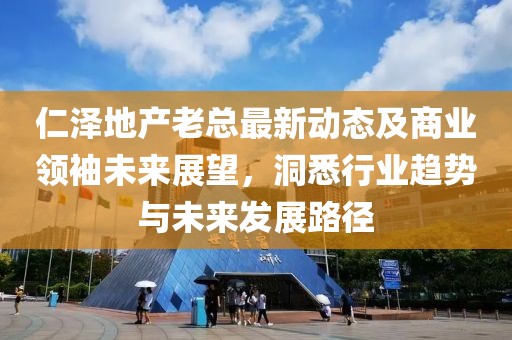 仁泽地产老总最新动态及商业领袖未来展望，洞悉行业趋势与未来发展路径