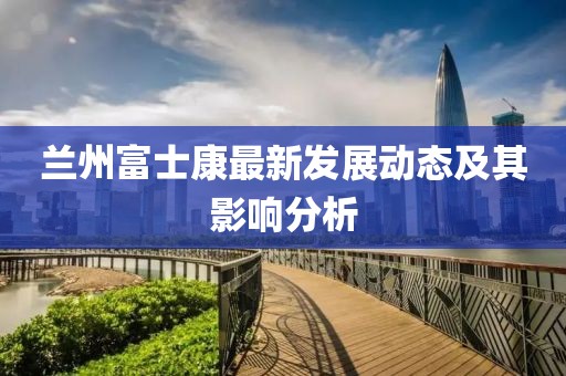 兰州富士康最新发展动态及其影响分析