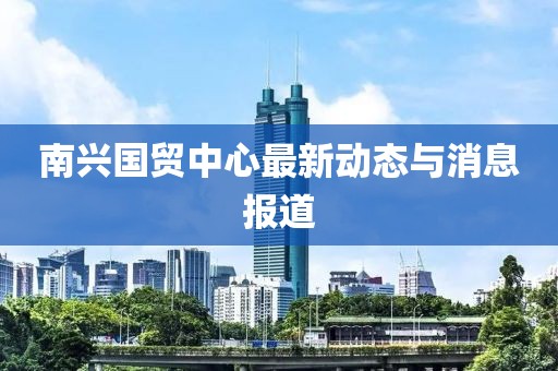 南兴国贸中心最新动态与消息报道