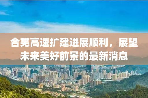 合芜高速扩建进展顺利，展望未来美好前景的最新消息