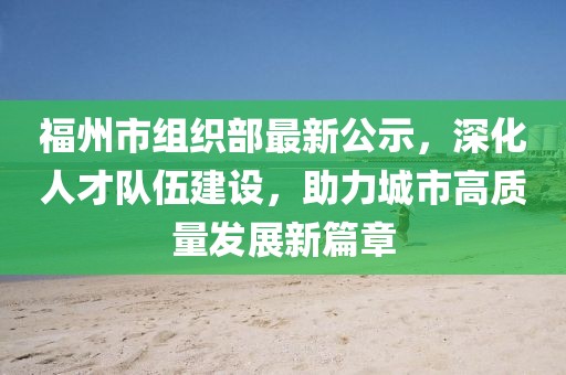 福州市组织部最新公示，深化人才队伍建设，助力城市高质量发展新篇章