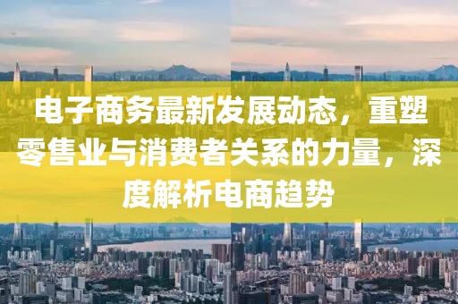 电子商务最新发展动态，重塑零售业与消费者关系的力量，深度解析电商趋势