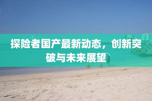 探险者国产最新动态，创新突破与未来展望