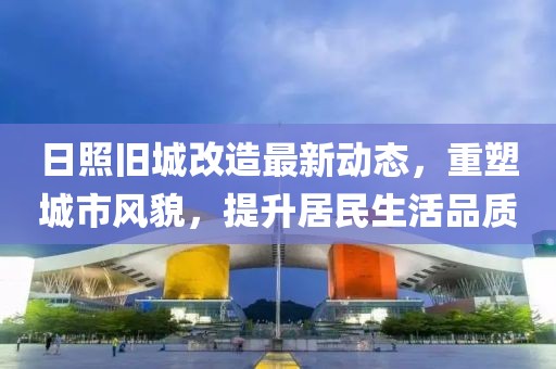 日照旧城改造最新动态，重塑城市风貌，提升居民生活品质