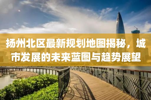 扬州北区最新规划地图揭秘，城市发展的未来蓝图与趋势展望