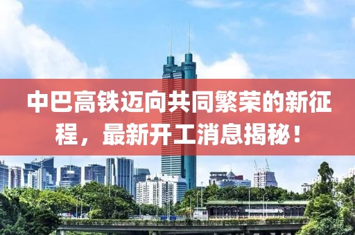 中巴高铁迈向共同繁荣的新征程，最新开工消息揭秘！