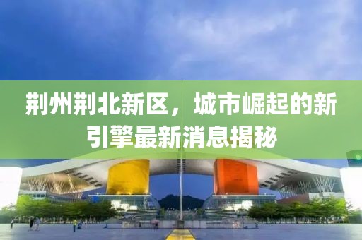 荆州荆北新区，城市崛起的新引擎最新消息揭秘