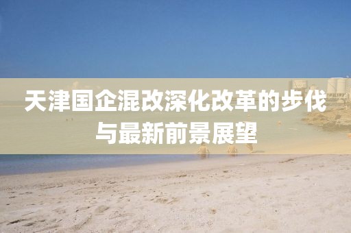 天津国企混改深化改革的步伐与最新前景展望
