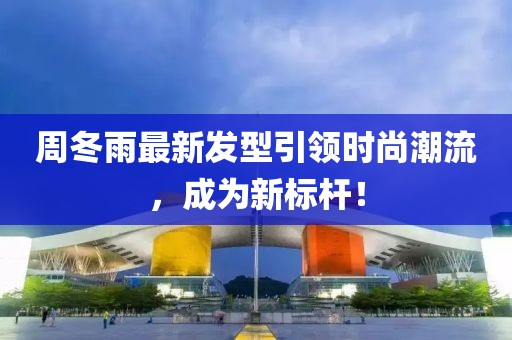 周冬雨最新发型引领时尚潮流，成为新标杆！
